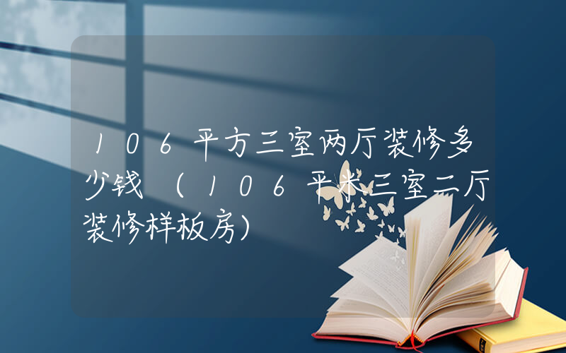 106平方三室两厅装修多少钱 (106平米三室二厅装修样板房)